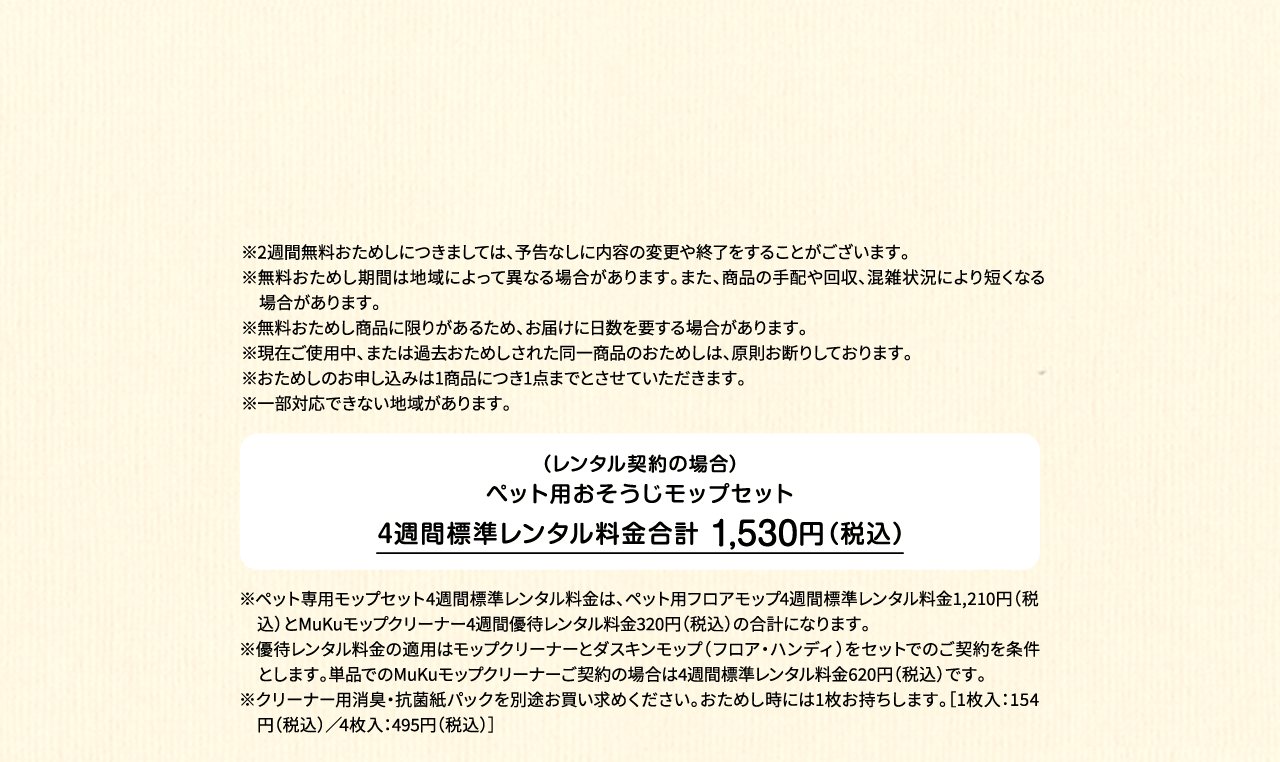 ※2週間無料おためしにつきましては、予告なしに内容の変更や終了をすることがございます。※無料おためし期間は地域によって異なる場合があります。また、商品の手配や回収、混雑状況により短くなる場合があります。※無料おためし商品に限りがあるため、お届けに日数を要する場合があります。※現在ご使用中、または過去おためしされた同一商品のおためしは、原則お断りしております。※おためしのお申し込みは1商品につき1点までとさせていただきます。 ※一部対応できない地域があります。（レンタル契約の場合）ペット用フロアモップ＋MuKuモップクリーナー　4週間標準レンタル料金 1,530円（税込）※ペット専用モップセット4週間標準レンタル料金は、ペット用フロアモップ4週間標準レンタル料金1,210円（税込）とMuKuモップクリーナー4週間優待レンタル料金320円（税込）の合計になります。※優待レンタル料金の適用はモップクリーナーとダスキンモップ（フロア・ハンディ）をセットでのご契約を条件とします。単品でのMuKuモップクリーナーご契約の場合は4週間標準レンタル料金620円（税込）です。※クリーナー用消臭・抗菌紙パックを別途お買い求めください。おためし時には1枚お持ちします。［1枚入：154円（税込）／4枚入：495円（税込）］