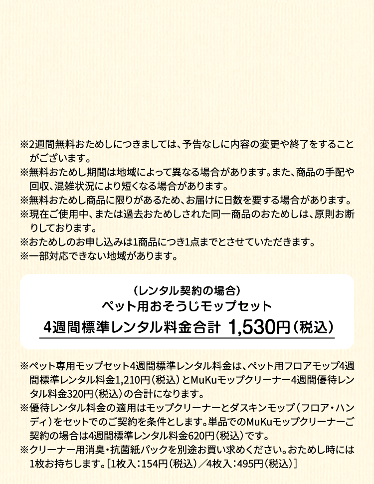 ※2週間無料おためしにつきましては、予告なしに内容の変更や終了をすることがございます。※無料おためし期間は地域によって異なる場合があります。また、商品の手配や回収、混雑状況により短くなる場合があります。※無料おためし商品に限りがあるため、お届けに日数を要する場合があります。※現在ご使用中、または過去おためしされた同一商品のおためしは、原則お断りしております。※おためしのお申し込みは1商品につき1点までとさせていただきます。 ※一部対応できない地域があります。（レンタル契約の場合）ペット用フロアモップ＋MuKuモップクリーナー　4週間標準レンタル料金 1,530円（税込）※ペット専用モップセット4週間標準レンタル料金は、ペット用フロアモップ4週間標準レンタル料金1,210円（税込）とMuKuモップクリーナー4週間優待レンタル料金320円（税込）の合計になります。※優待レンタル料金の適用はモップクリーナーとダスキンモップ（フロア・ハンディ）をセットでのご契約を条件とします。単品でのMuKuモップクリーナーご契約の場合は4週間標準レンタル料金620円（税込）です。※クリーナー用消臭・抗菌紙パックを別途お買い求めください。おためし時には1枚お持ちします。［1枚入：154円（税込）／4枚入：495円（税込）］