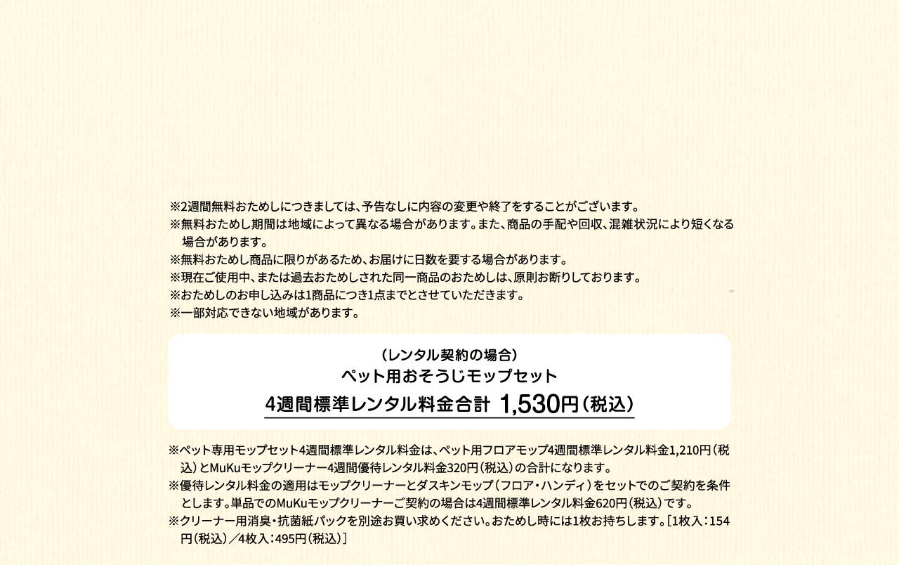 ※2週間無料おためしにつきましては、予告なしに内容の変更や終了をすることがございます。※無料おためし期間は地域によって異なる場合があります。また、商品の手配や回収、混雑状況により短くなる場合があります。※無料おためし商品に限りがあるため、お届けに日数を要する場合があります。※現在ご使用中、または過去おためしされた同一商品のおためしは、原則お断りしております。※おためしのお申し込みは1商品につき1点までとさせていただきます。 ※一部対応できない地域があります。（レンタル契約の場合）ペット用フロアモップ＋MuKuモップクリーナー　4週間標準レンタル料金 1,530円（税込）※ペット専用モップセット4週間標準レンタル料金は、ペット用フロアモップ4週間標準レンタル料金1,210円（税込）とMuKuモップクリーナー4週間優待レンタル料金320円（税込）の合計になります。※優待レンタル料金の適用はモップクリーナーとダスキンモップ（フロア・ハンディ）をセットでのご契約を条件とします。単品でのMuKuモップクリーナーご契約の場合は4週間標準レンタル料金620円（税込）です。※クリーナー用消臭・抗菌紙パックを別途お買い求めください。おためし時には1枚お持ちします。［1枚入：154円（税込）／4枚入：495円（税込）］