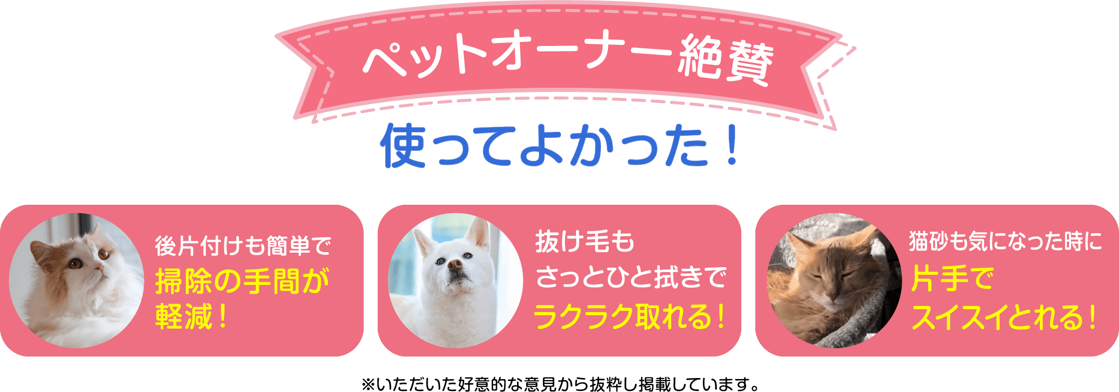 ペットオーナー絶賛 使ってよかった！後片付けも簡単で掃除の手間が軽減！抜け毛もさっとひと拭きでラクラク取れる！猫砂も気になった時に片手でスイスイ取れる！
