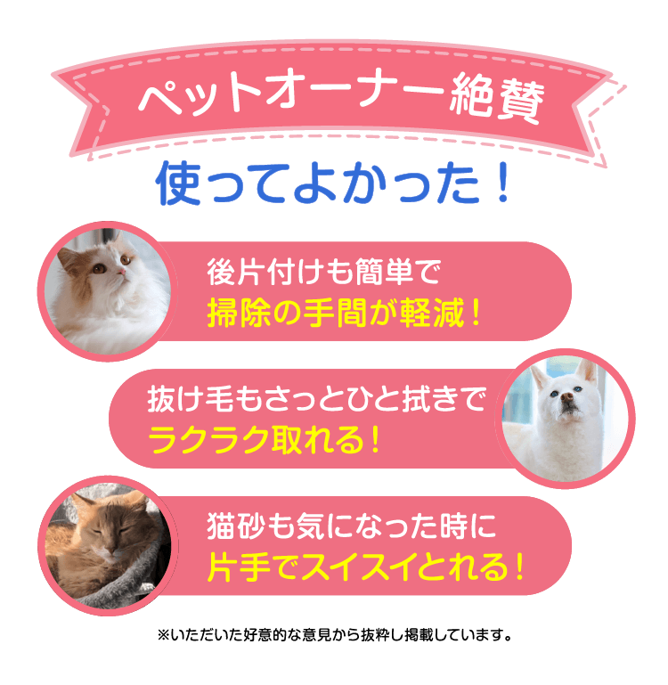 ペットオーナー絶賛 使ってよかった！後片付けも簡単で掃除の手間が軽減！抜け毛もさっとひと拭きでラクラク取れる！猫砂も気になった時に片手でスイスイ取れる！