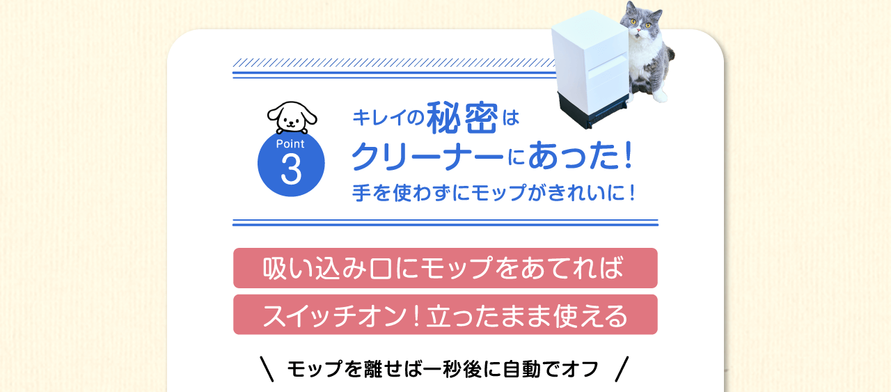 Point3　キレイの秘密はクリーナーにあった！手を使わずにモップがきれいに！吸い込み口にモップをあてればスイッチオン！立ったまま使えるモップを離せば一秒後に自動でオフ