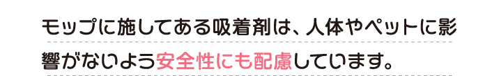 モップに施してある吸着剤は、人体やペットに影響がないよう安全性にも配慮しています。