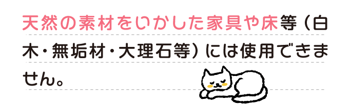 天然の素材をいかした家具や床等（白木・無垢材・大理石等）には使用できません。