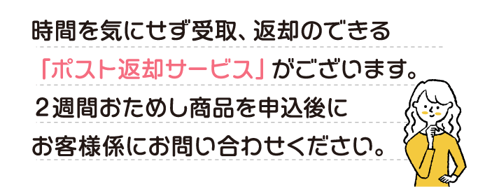 時間を気にせず受取、返却のできる「ポスト返却サービス」がございます。２週間おためし商品を申込後にお客様係にお問い合わせください。